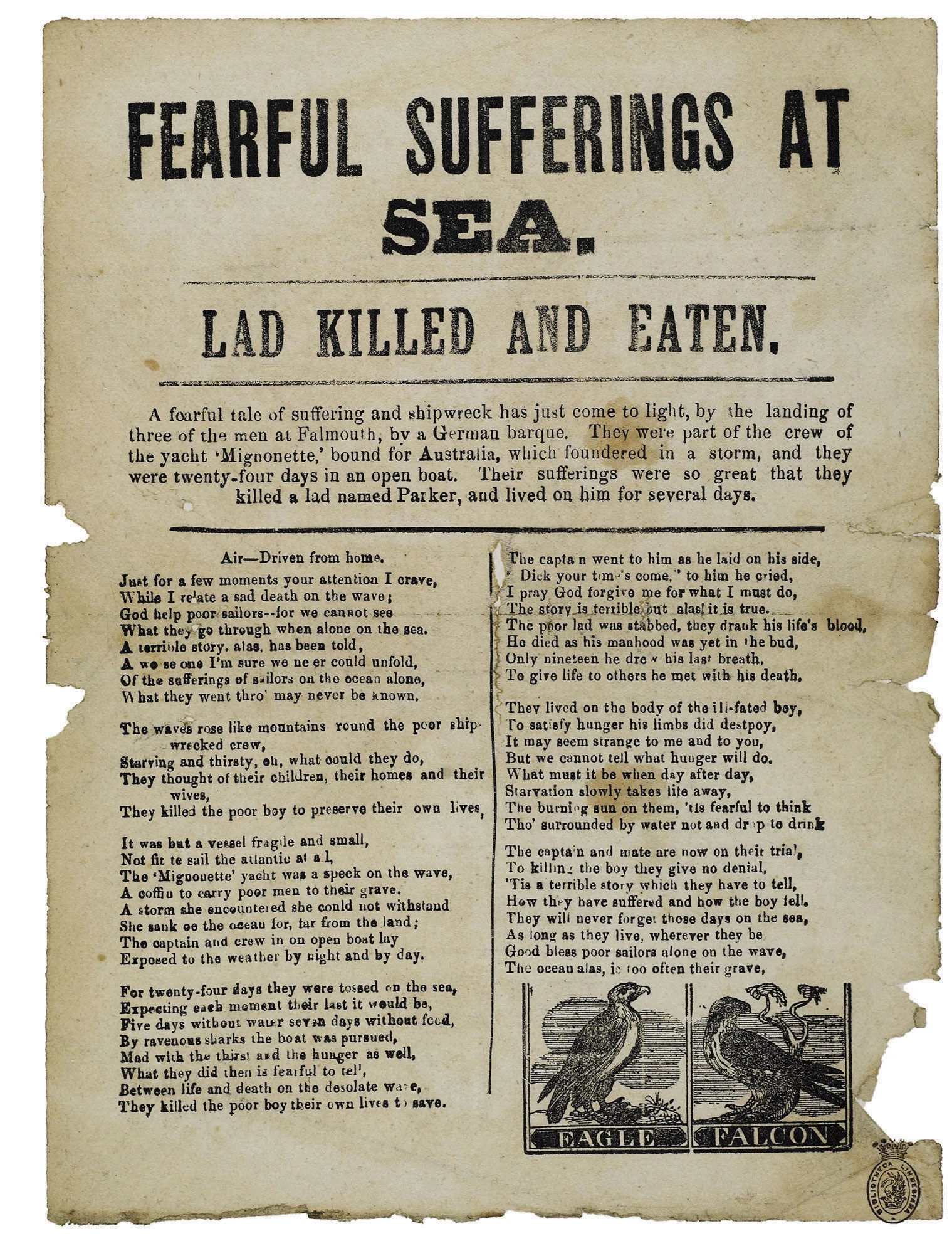 Fearful Sufferings at Sea.  Lad Killed and Eaten.  A fearful tale of suffering and shipwreck has just come to light, by the landing of three of the men at Falmouth, by a German barque. They were part of the crew of the yacht ‘Mignonette,’ bound for Australia, which foundered in a storm, and they were twenty-four days in an open boat. Their sufferings were so great that they killed a lad named Parker, and lived on him for several days.  Air—Driven from home. Just for a few moments your attention I crave, While I relate a sad death on the wave; God help poor sailors—for we cannot see What they go through when alone on the sea. A terrible story, alas, has been told, A we se one I’m sure we ne er could unfold, Of the sufferings of sailors on the ocean alone, What they went thro’ may never be known.  The waves rose like mountains round the poor shipwrecked crew, Starving and thirsty, oh, what could they do, They thought of their children, their homes and their wives, They killed the poor boy to preserve their own lives,  It was but a vessel fragile and small, Not fit to sail the atlantic at all, the ‘Mignouette’ yacht was a speck on the wave, A coffin to carry poor men to their grave. A storm she encountered she could not withstand She sank oe the ocean for, far from the land; The captain and crew in on open boat lay Exposed to the weather by night and by day.  For twenty-four days they were tossed on the sea, Expecting each moment their last it would be, Five days without water seven days without food, By ravenous sharks the boat was pursued, Mad with the thirst and hunger as well, What they did then is fearful to tell, Between life and death on the desolate wave, They killed the poor boy their own lives to save.  The captain went to him as he laid on his side,        ‘Dick your time’s come,’ to him he cried, I pray God forgive me for what I must do, The story is terrible but alas! it is true. The poor lad was stabbed, the drank his life’s blood, He died as a his manhood was yet in the bud, Only nineteen he drew his last breath, To give life to others he met with his death.  They lived on the body of the ill-fated boy, To satisfy hunger his limbs did destroy, It may seem strange to me and to you, But we cannot tell what hunger will do. What must it be when day after day, Starvation slowly takes life away, The burning sun on them, ’tis fearful to think Tho’ surrounded by water not a drop to drink    The captain and mate are now on their trial, To killing the boy they give no denial, ’Tis a terrible story which they have to tell, How they have suffered and how the boy fell. They will never forget those days on the sea, As long as they live, wherever they be Good bless poor sailors along on the wave, The ocean alas, is too often their grave.